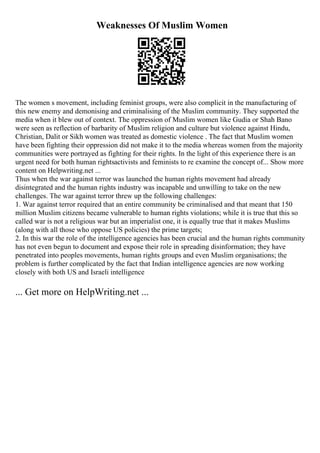 Weaknesses Of Muslim Women
The women s movement, including feminist groups, were also complicit in the manufacturing of
this new enemy and demonising and criminalising of the Muslim community. They supported the
media when it blew out of context. The oppression of Muslim women like Gudia or Shah Bano
were seen as reflection of barbarity of Muslim religion and culture but violence against Hindu,
Christian, Dalit or Sikh women was treated as domestic violence . The fact that Muslim women
have been fighting their oppression did not make it to the media whereas women from the majority
communities were portrayed as fighting for their rights. In the light of this experience there is an
urgent need for both human rightsactivists and feminists to re examine the concept of... Show more
content on Helpwriting.net ...
Thus when the war against terror was launched the human rights movement had already
disintegrated and the human rights industry was incapable and unwilling to take on the new
challenges. The war against terror threw up the following challenges:
1. War against terror required that an entire community be criminalised and that meant that 150
million Muslim citizens became vulnerable to human rights violations; while it is true that this so
called war is not a religious war but an imperialist one, it is equally true that it makes Muslims
(along with all those who oppose US policies) the prime targets;
2. In this war the role of the intelligence agencies has been crucial and the human rights community
has not even begun to document and expose their role in spreading disinformation; they have
penetrated into peoples movements, human rights groups and even Muslim organisations; the
problem is further complicated by the fact that Indian intelligence agencies are now working
closely with both US and Israeli intelligence
... Get more on HelpWriting.net ...
 