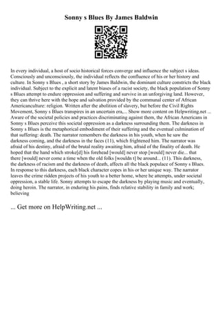 Sonny s Blues By James Baldwin
In every individual, a host of socio historical forces converge and influence the subject s ideas.
Consciously and unconsciously, the individual reflects the confluence of his or her history and
culture. In Sonny s Blues , a short story by James Baldwin, the dominant culture constricts the black
individual. Subject to the explicit and latent biases of a racist society, the black population of Sonny
s Blues attempt to endure oppression and suffering and survive in an unforgiving land. However,
they can thrive here with the hope and salvation provided by the communal center of African
Americanculture: religion. Written after the abolition of slavery, but before the Civil Rights
Movement, Sonny s Blues transpires in an uncertain era,... Show more content on Helpwriting.net ...
Aware of the societal policies and practices discriminating against them, the African Americans in
Sonny s Blues perceive this societal oppression as a darkness surrounding them. The darkness in
Sonny s Blues is the metaphorical embodiment of their suffering and the eventual culmination of
that suffering: death. The narrator remembers the darkness in his youth, when he saw the
darkness coming, and the darkness in the faces (11), which frightened him. The narrator was
afraid of his destiny, afraid of the brutal reality awaiting him, afraid of the finality of death. He
hoped that the hand which stroke[d] his forehead [would] never stop [would] never die... that
there [would] never come a time when the old folks [wouldn t] be around... (11). This darkness,
the darkness of racism and the darkness of death, affects all the black populace of Sonny s Blues.
In response to this darkness, each black character copes in his or her unique way. The narrator
leaves the crime ridden projects of his youth to a better home, where he attempts, under societal
oppression, a stable life. Sonny attempts to escape the darkness by playing music and eventually,
doing heroin. The narrator, in enduring his pains, finds relative stability in family and work;
believing
... Get more on HelpWriting.net ...
 