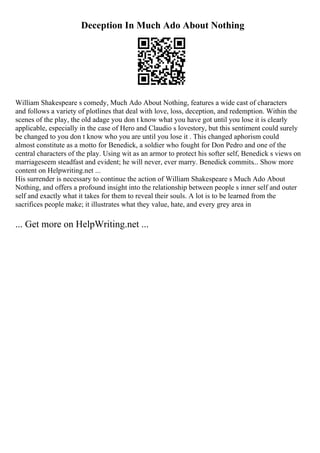 Deception In Much Ado About Nothing
William Shakespeare s comedy, Much Ado About Nothing, features a wide cast of characters
and follows a variety of plotlines that deal with love, loss, deception, and redemption. Within the
scenes of the play, the old adage you don t know what you have got until you lose it is clearly
applicable, especially in the case of Hero and Claudio s lovestory, but this sentiment could surely
be changed to you don t know who you are until you lose it . This changed aphorism could
almost constitute as a motto for Benedick, a soldier who fought for Don Pedro and one of the
central characters of the play. Using wit as an armor to protect his softer self, Benedick s views on
marriageseem steadfast and evident; he will never, ever marry. Benedick commits... Show more
content on Helpwriting.net ...
His surrender is necessary to continue the action of William Shakespeare s Much Ado About
Nothing, and offers a profound insight into the relationship between people s inner self and outer
self and exactly what it takes for them to reveal their souls. A lot is to be learned from the
sacrifices people make; it illustrates what they value, hate, and every grey area in
... Get more on HelpWriting.net ...
 