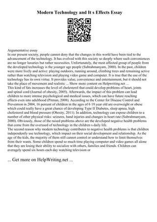 Modern Technology and It s Effects Essay
Argumentative essay
In our present society, people cannot deny that the changes in this world have been tied to the
advancement of the technology. It has evolved with this society so deeply where such conveniences
are no longer luxuries but rather necessities. Unfortunately, the most affected group of people from
the developed technology is the younger age people (Subrahmanyam, 2000). In the past, children
were more lively and active: playing outdoors, running around, climbing trees and remaining active
rather than watching television and playing video game and computer. It is true that the use of the
technology has its own virtue. It provides value, convenience and entertainment, but it should not
take the place of movement and realistic ... Show more content on Helpwriting.net ...
This kind of fats increases the level of cholesterol that could develop problems of heart, joints
and spinal cord (Journal of obesity, 2005). Afterwards, the impact of this problem can lead
children to more intense psychological and medical issues, which can have future reaching
effects even into adulthood (Pitman, 2008). According to the Center for Disease Control and
Prevention in 2004, 16 percent of children in the ages of 6 19 year old are overweight or obese
which could really have a great chance of developing Type II Diabetes, sleep apnea, high
cholesterol and blood pressure (Obesity, 2011). In addition, technology can expose children to a
number of other physical risks: seizures, hand injuries and changes in heart rate (Subrahmanyam,
2000). Obviously, those of the raised problems above are the developed negative health problems
that come from the overused of technology in the children s daily life.
The second reason why modern technology contributes to negative health problems is that children
independently use technology, which impact on their social development and relationship. As the
age of the kids, the majority of them still cannot control or understand how to limit themselves
from their wants. Some children spend so much time playing computer and video games all alone
that they are losing their ability to socialize with others, families and friends. Children can
averagely spend six hours each day watching television or
... Get more on HelpWriting.net ...
 