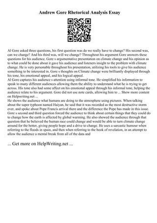 Andrew Gore Rhetorical Analysis Essay
Al Gore asked three questions, his first question was do we really have to change? His second was,
can we change? And his third was, will we change? Throughout his argument Gore answers these
questions for his audience. Gore s argumentative presentation on climate change and his opinion as
to what could be done about it gave his audience and listeners insight to the problem with climate
change. He is very personable throughout his presentation, utilizing his tools to give his audience
something to be interested in. Gore s thoughts on Climate change were brilliantly displayed through
his tone, his emotional appeal, and his logical appeal.
Al Gore captures his audience s attention using informal tone. He simplified his information to
speak to many different audiences allowing them the ability to understand what he is trying to get
across. His tone also had some affect on his emotional appeal through his informal tone, helping the
audience relate to his argument. Gore did not use note cards, allowing him to ... Show more content
on Helpwriting.net ...
He shows the audience what humans are doing to the atmosphere using pictures. When talking
about the super typhoon named Haiyan, he said that it was recorded as the most destructive storm
ever, and spoke about Pope Francis arrival there and the difference the Pope has made in this issue.
Gore s second and third question forced the audience to think about certain things that they could do
to change how the earth is affected by global warming. He also showed the audience through that
question that he believed the human race could change and would be able to turn climate change
around for the better, giving people hope and a drive to change. He uses a sarcastic humour when
referring to the floods in spain, and then when referring to the book of revelation, in an attempt to
allow the audience a mental break from all of the data and
... Get more on HelpWriting.net ...
 