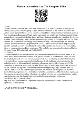 Human Interactions And The European Union
Interests
Interests consists of anyone who have some impact due to an issue. It can also include special
interest, activity and advocacy group. All the interests mentioned in this section will cover the
various issues mentioned in the above sections. Some of those interests are their customers, pension
fund executives and managers, Oracle media representatives, employees, Oracle community (blog,
users and user communities), United States Air Force, database administrators, database developers,
vendors, Oracle technology writer/analyst/commenter specializing in enterprise software, etc. Also
included are, other similar technology corporations watching Oracle`s next steps, the Attorney
General, government officials, Department of Justice, ... Show more content on Helpwriting.net ...
Solicitor General, Judiciary (Court Federal, State and District Court), news media, social media,
client or vendor opinions and their sentiments. Also included are international institutions like the
European Union (EU). (Kendall, and Ovide, 2015)
Information
Information refers to the related interests and concerned members of institutions is aware of an
issue. It also includes the consequences each options available as an alternative. Issues are often
contested (by lawsuits or social pressures), as interests have conflicting or different information.
Information leads to progress or resolution of issues. Oracle had initial information about the
violations, and was able to gather all additional information and provide relevant proofs. The
proofs help to resolve or advance the lawsuits. Those could include listing the specific sections of
the law violated, and log/trace files (technical information) proving illegal activities done via.
Oracle`s website as in the case of illegal downloads. Information was also provided about the
contract breach, steps taken for a hostile takeover and its justifications. The information is provided
from various sources. Some of the other interests include activists, government institution, media,
more information on the Rimini Street issue and infringement issues with Oregon.
Issue Rimini Street`s illegal conduct
Any issue that threatens Oracle`s reputation should be taken seriously. Issues tarnish firm`s
reputation. As people have
... Get more on HelpWriting.net ...
 
