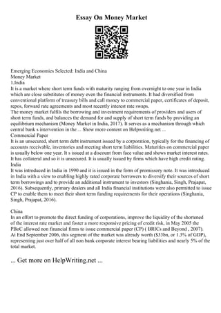 Essay On Money Market
Emerging Economies Selected: India and China
Money Market
1.India
It is a market where short term funds with maturity ranging from overnight to one year in India
which are close substitutes of money even the financial instruments. It had diversified from
conventional platform of treasury bills and call money to commercial paper, certificates of deposit,
repos, forward rate agreements and most recently interest rate swaps.
The money market fulfils the borrowing and investment requirements of providers and users of
short term funds, and balances the demand for and supply of short term funds by providing an
equilibrium mechanism (Money Market in India, 2017). It serves as a mechanism through which
central bank s intervention in the ... Show more content on Helpwriting.net ...
Commercial Paper
It is an unsecured, short term debt instrument issued by a corporation, typically for the financing of
accounts receivable, inventories and meeting short term liabilities. Maturities on commercial paper
is usually below one year. It s issued at a discount from face value and shows market interest rates.
It has collateral and so it is unsecured. It is usually issued by firms which have high credit rating.
India
It was introduced in India in 1990 and it is issued in the form of promissory note. It was introduced
in India with a view to enabling highly rated corporate borrowers to diversify their sources of short
term borrowings and to provide an additional instrument to investors (Singhania, Singh, Prajapat,
2016). Subsequently, primary dealers and all India financial institutions were also permitted to issue
CP to enable them to meet their short term funding requirements for their operations (Singhania,
Singh, Prajapat, 2016).
China
In an effort to promote the direct funding of corporations, improve the liquidity of the shortened
of the interest rate market and foster a more responsive pricing of credit risk, in May 2005 the
PBoC allowed non financial firms to issue commercial paper (CP) ( BRICs and Beyond , 2007).
At End September 2006, this segment of the market was already worth ($33bn, or 1.3% of GDP),
representing just over half of all non bank corporate interest bearing liabilities and nearly 5% of the
total market.
... Get more on HelpWriting.net ...
 