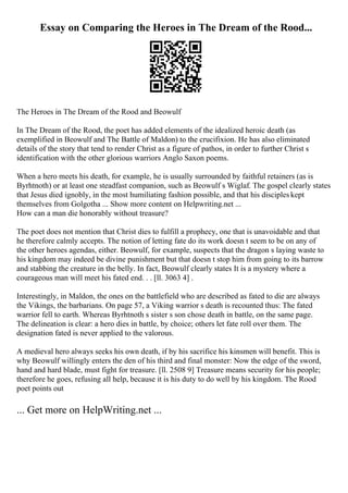 Essay on Comparing the Heroes in The Dream of the Rood...
The Heroes in The Dream of the Rood and Beowulf
In The Dream of the Rood, the poet has added elements of the idealized heroic death (as
exemplified in Beowulf and The Battle of Maldon) to the crucifixion. He has also eliminated
details of the story that tend to render Christ as a figure of pathos, in order to further Christ s
identification with the other glorious warriors Anglo Saxon poems.
When a hero meets his death, for example, he is usually surrounded by faithful retainers (as is
Byrhtnoth) or at least one steadfast companion, such as Beowulf s Wiglaf. The gospel clearly states
that Jesus died ignobly, in the most humiliating fashion possible, and that his disciples kept
themselves from Golgotha ... Show more content on Helpwriting.net ...
How can a man die honorably without treasure?
The poet does not mention that Christ dies to fulfill a prophecy, one that is unavoidable and that
he therefore calmly accepts. The notion of letting fate do its work doesn t seem to be on any of
the other heroes agendas, either. Beowulf, for example, suspects that the dragon s laying waste to
his kingdom may indeed be divine punishment but that doesn t stop him from going to its barrow
and stabbing the creature in the belly. In fact, Beowulf clearly states It is a mystery where a
courageous man will meet his fated end. . . [ll. 3063 4] .
Interestingly, in Maldon, the ones on the battlefield who are described as fated to die are always
the Vikings, the barbarians. On page 57, a Viking warrior s death is recounted thus: The fated
warrior fell to earth. Whereas Byrhtnoth s sister s son chose death in battle, on the same page.
The delineation is clear: a hero dies in battle, by choice; others let fate roll over them. The
designation fated is never applied to the valorous.
A medieval hero always seeks his own death, if by his sacrifice his kinsmen will benefit. This is
why Beowulf willingly enters the den of his third and final monster: Now the edge of the sword,
hand and hard blade, must fight for treasure. [ll. 2508 9] Treasure means security for his people;
therefore he goes, refusing all help, because it is his duty to do well by his kingdom. The Rood
poet points out
... Get more on HelpWriting.net ...
 