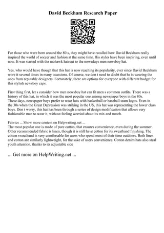 David Beckham Research Paper
For those who were born around the 80 s, they might have recalled how David Beckham really
inspired the world of soccer and fashion at the same time. His styles have been inspiring, even until
now. It was started with the mohawk haircut to the nowadays men newsboy hat.
Yes, who would have though that this hat is now reaching its popularity, ever since David Beckham
wore it several times in many ocassions. Of course, we don t need to doubt that he is wearing the
ones from reputable designers. Fortunately, there are options for everyone with different budget for
this stylish newsboy caps.
First thing first, let s consider how men newsboy hat can fit men s common outfits. There was a
history of this hat, in which it was the most popular one among newspaper boys in the 80s.
These days, newspaper boys prefer to wear hats with basketball or baseball team logos. Even in
the 30s when the Great Depression was striking in the US, this hat was representing the lower class
boys. Don t worry, this hat has been through a series of design modification that allows very
fashionable man to wear it, without feeling worried about its mix and match.
Fabrics ... Show more content on Helpwriting.net ...
The most popular one is made of pure cotton, that ensures convenience, even during the summer.
Other recommended fabric is linen, though it is still have cotton for its sweatband finishing. The
cotton sweatband is very comfortable for users who spend most of their time outdoors. Both linen
and cotton are similarly lightweight, for the sake of users convenience. Cotton denim hats also steal
youth attention, thanks to its adjustable side
... Get more on HelpWriting.net ...
 
