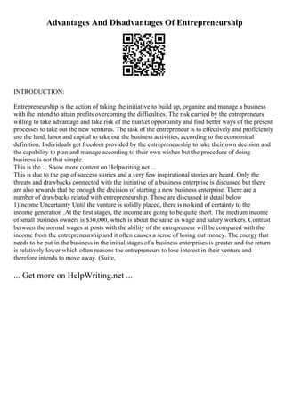 Advantages And Disadvantages Of Entrepreneurship
INTRODUCTION:
Entrepreneurship is the action of taking the initiative to build up, organize and manage a business
with the intend to attain profits overcoming the difficulties. The risk carried by the entrepreneurs
willing to take advantage and take risk of the market opportunity and find better ways of the present
processes to take out the new ventures. The task of the entrepreneur is to effectively and proficiently
use the land, labor and capital to take out the business activities, according to the economical
definition. Individuals get freedom provided by the entrepreneurship to take their own decision and
the capability to plan and manage according to their own wishes but the procedure of doing
business is not that simple.
This is the ... Show more content on Helpwriting.net ...
This is due to the gap of success stories and a very few inspirational stories are heard. Only the
threats and drawbacks connected with the initiative of a business enterprise is discussed but there
are also rewards that be enough the decision of starting a new business enterprise. There are a
number of drawbacks related with entrepreneurship. These are discussed in detail below
1)Income Uncertainty Until the venture is solidly placed, there is no kind of certainty to the
income generation .At the first stages, the income are going to be quite short. The medium income
of small business owners is $30,000, which is about the same as wage and salary workers. Contrast
between the normal wages at posts with the ability of the entrepreneur will be compared with the
income from the entrepreneurship and it often causes a sense of losing out money. The energy that
needs to be put in the business in the initial stages of a business enterprises is greater and the return
is relatively lower which often reasons the entrepreneurs to lose interest in their venture and
therefore intends to move away. (Suite,
... Get more on HelpWriting.net ...
 