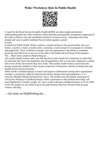 Wider Workforce Role In Public Health
A report by the Royal Society for public Health (RSPH} provides insight and detailed
understanding about the wider workforce which identifies and quantifies occupations comprising of
the wider workforce role and contribution already in existence across , indicating where they
already add value to public healthand the prevention agenda.{copied}
Context
In relation to Public Health, Wider workforce could be defined as the general public. Be you a
farmer, a teacher, a trader, a market seller, a preacher, a road sweeper or even people in voluntary
and unpaid jobs. These workforce of people, have the opportunity or the ability to contribute
positively and effectively in one way or the other to the health and well being of the populace.
The ... Show more content on Helpwriting.net ...
Also, public health workers make sure that they know and consider the community in which they
are allocated, they know the population and sub populations, this is to develop, implement, evaluate
and review all the interventions they have made. These public health workers caused discords
among community members as they became suspicious of themselves, thereby creating clean and
healthy homes and environments.
Public health is multidisciplinary in nature and requires collaborations among other organizations
example, a community might be experiencing obesity among school age population i.e. in
America, Michelle Obama introduced let`s move. The initiative has the initially stated goal of
solving the challenge of childhood obesity within a generation so that children born today will
reach adulthood at a healthy weight `let`s move seeks to decrease childhood obesity to 5% by 2030.
In the UK, people are now afraid to go to the parks because they have become home to gang
violence and drug
... Get more on HelpWriting.net ...
 