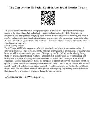 The Components Of Social Conflict And Social Identity Theory
Tal classifies this mechanism as sociopsychological infrastructure. It manifests in collective
memory, the ethos of conflict and collective emotional orientation (p.1430). These are the
mechanism that distinguishes one group from another. Hence the collective memory, the ethos of
conflict and collective emotional orientation are what member of a group share, against the other .
A classic case of we against them. The question of how these operate from an individual s point of
view becomes imperative.
Social Identity Theory
Tajfel Turner, (1979) the proponents of social identitytheory helped in the understanding of
intergroup relations. Their focus was on the complex interweaving of an individual or interpersonal
behavior with contextual social processes of intergroup conflict (p.276). social identity theory,
therefore emphasizes intergroup relations (relationship of an individual has with his group and
between an outgroup) and categorical distinction (what sets an individual apart from another
outgroup) . Korostelina describes this as the processes of identification with other group members
(p.23). Personal identities are consequently reflected in an individual s social identity. For instance,
an individual with an Islamic conviction cannot be found in a church on a Sunday. Social identity
theory holds that individuals establish who they are and the group they belong, basically because
there is one form of similarity or another hence, by categorization,
... Get more on HelpWriting.net ...
 