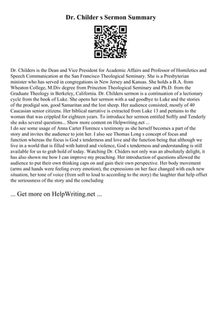 Dr. Childer s Sermon Summary
Dr. Childers is the Dean and Vice President for Academic Affairs and Professor of Homiletics and
Speech Communication at the San Francisco Theological Seminary. She is a Presbyterian
minister who has served in congregations in New Jersey and Kansas. She holds a B.A. from
Wheaton College, M.Div degree from Princeton Theological Seminary and Ph.D. from the
Graduate Theology in Berkeley, California. Dr. Childers sermon is a continuation of a lectionary
cycle from the book of Luke. She opens her sermon with a sad goodbye to Luke and the stories
of the prodigal son, good Samaritan and the lost sheep. Her audience consisted, mostly of 40
Caucasian senior citizens. Her biblical narrative is extracted from Luke 13 and pertains to the
woman that was crippled for eighteen years. To introduce her sermon entitled Softly and Tenderly
she asks several questions... Show more content on Helpwriting.net ...
I do see some usage of Anna Carter Florence s testimony as she herself becomes a part of the
story and invites the audience to join her. I also see Thomas Long s concept of focus and
function whereas the focus is God s tenderness and love and the function being that although we
live in a world that is filled with hatred and violence, God s tenderness and understanding is still
available for us to grab hold of today. Watching Dr. Chiders not only was an absolutely delight, it
has also shown me how I can improve my preaching. Her introduction of questions allowed the
audience to put their own thinking caps on and gain their own perspective. Her body movement
(arms and hands were feeling every emotion), the expressions on her face changed with each new
situation, her tone of voice (from soft to loud to according to the story) the laughter that help offset
the seriousness of the story and the concluding
... Get more on HelpWriting.net ...
 