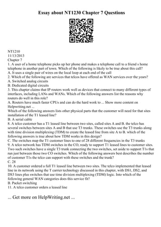 Essay about NT1230 Chapter 7 Questions
NT1210
11/13/2013
Chapter 7
1. A user of a home telephone picks up her phone and makes a telephone call to a friend s home
telephone in another part of town. Which of the following is likely to be true about this call?
A. It uses a single pair of wires on the local loop at each end of the call
2. Which of the following are services that telcos have offered as WAN services over the years?
A. Switched analog circuits
B. Dedicated digital circuits
3. This chapter claims that IP routers work well as devices that connect to many different types of
interfaces, including LANs and WANs. Which of the following answers list the reasons why
routers do well in this role?
A. Routers have much faster CPUs and can do the hard work to ... Show more content on
Helpwriting.net ...
Which of the following answers lists other physical parts that the customer will need for that sites
installation of the T1 leased line?
B. A serial cable
8. A telco customer has a T1 leased line between two sites, called sites A and B. the telco has
several switches between sites A and B that use T3 trunks. These switches use the T3 trunks along
with time division multiplexing (TDM) to create the leased line from site A to B. which of the
following answers is true about how TDM works in this design?
C. The switches map the T1 customer lines to one of 28 different frequencies in the T3 trunks
9. A telco network has TDM switches in the CO, ready to support T1 leased lines to customer sites.
Two such switches have a single T3 trunk connecting the two switches, set aside to support T1s that
run just between those two CO switches. Which of the following answers best describes the number
of customer T1s the telco can support with these switches and the trunk?
C. 28
10. A customer ordered a full T1 leased line between two sites. The telco implemented that leased
line in its network using the T carrier technology discussed in this chapter, with DS1, DS2, and
DS3 lines plus switches that use time division multiplexing (TDM) logic. Into which of the
following general WAN categories does this service fit?
B. Packet switching
11. A telco customer orders a leased line
... Get more on HelpWriting.net ...
 