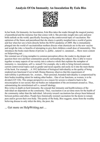 Analysis Of On Immunity An Inoculation By Eula Biss
In her book, On Immunity An Inoculation, Eula Biss takes the reader through the magical journey
of parenthood and the immense fear that comes with it. She provides insight into a pre and post
birth outlook on the world, specifically focusing on the controversial topic of vaccination. Her
optimism of the future and parenthood that she shares is quickly morphed into a world of germs
and fear when her son is born directly before the H1N1 pandemic of 2009. She is immediately
plunged into the world of vaccinationfear mothers discuss what chemicals are in the new vaccine
and weigh the risks vs benefits of attempting to give their children a small dose of immortality. This
introduces the books main theme of private vs. public , natural vs. unnatural ,... Show more content
on Helpwriting.net ...
Her constant use of tying metaphor to common perception allows the reader to dig deeper and
question their own and their communities psyche surrounding this subject. Biss is able to weave
together so many aspects of our society into a cohesive whole that explains the metaphor of
immunity vs. inoculation, self vs. nonself. For example, she is able to bring forward common
current controversial topics such as gender and racial equality and easily tie it into the main theme
of the book. For example: ...A 1912 definition of biological individuality as the quality of being
rendered non functional if cut in half, Donna Haraway observes that this requirement of
indivisibility is problematic for...women... Their personal, bounded individuality is compromised by
their bodies troubling talent for making other bodies... One of our functions, as women, is to be
divided (125 126). This unique perspective on a reason for sexism is related to back to the
misconception in our society that our bodies are independent of the environment around us. Thus,
substantiating the misinformed self vs. nonself idealogy.
Biss writes in depth on herd immunity, the concept that immunity and health/sickness of the
individual are dependent on the community. Thus, vaccination is an act done more for the health of
the community rather than the individual. Adversity toward vaccinations has always been balanced
between politics and ethics. People have historically resisted vaccination for the desire to remain
pure and/or govern their own body. This purity of the body, Biss suggests, stems from the wealthy
believing disease to only infect the dirty, the poor, the
... Get more on HelpWriting.net ...
 