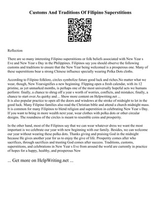 Customs And Traditions Of Filipino Superstitions
Reflection
There are so many interesting Filipino superstitions or folk beliefs associated with New Year s
Eve and New Year s Day in the Philippines. Filipinos say you should observe the following
customs and traditions to ensure that the New Year being welcomed is a prosperous one. Many of
these superstitions bear a strong Chinese influence specially wearing Polka Dots cloths.
According to Filipino folklore, circles symbolize future good luck and riches.No matter what we
wear, though, New Yearsignifies a new beginning. Flipping open a fresh calendar, with its 12
pristine, as yet unmarked months, is perhaps one of the most universally hopeful acts we humans
perform: finally, a chance to shrug off a year s worth of worries, conflicts, and mistakes; finally, a
chance to start over.As quirky and ... Show more content on Helpwriting.net ...
It is also popular practice to open all the doors and windows at the stroke of midnight to let in the
good luck. Many Filipino families also read the Christian bible and attend a church midnight mass.
It is common for many Filipinos to blend religion and superstition in celebrating New Year s Day.
If you want to bring in more wealth next year, wear clothes with polka dots or other circular
designs. The roundness of the circles is meant to resemble coins and prosperity.
In the other hand, most of the Filipinos say that we can wear whatever dress we want the most
important is we celebrate our year with new beginning with our family. Besides, we can welcome
our year without wearing these polka dots. Thanks giving and praising God in the midnight
because He gives another year for us to enjoy the give of life. Prosperity comes after who
sacrifices, through sacrifices and trusting God comes after success. Traditions, customs,
superstitions, and celebrations in New Year s Eve from around the world are currently in practice
of hopes for a happy, healthy, and prosperous New
... Get more on HelpWriting.net ...
 