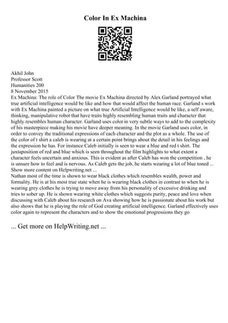 Color In Ex Machina
Akhil John
Professor Scott
Humanities 200
8 November 2015
Ex Machina: The role of Color The movie Ex Machina directed by Alex Garland portrayed what
true artificial intelligence would be like and how that would affect the human race. Garland s work
with Ex Machina painted a picture on what true Artificial Intelligence would be like, a self aware,
thinking, manipulative robot that have traits highly resembling human traits and character that
highly resembles human character. Garland uses color in very subtle ways to add to the complexity
of his masterpiece making his movie have deeper meaning. In the movie Garland uses color, in
order to convey the traditional expressions of each character and the plot as a whole. The use of
the color of t shirt a caleb is wearing at a certain point brings about the detail in his feelings and
the expression he has. For instance Caleb initially is seen to wear a blue and red t shirt. The
juxtaposition of red and blue which is seen throughout the film highlights to what extent a
character feels uncertain and anxious. This is evident as after Caleb has won the competition , he
is unsure how to feel and is nervous. As Caleb gets the job, he starts wearing a lot of blue toned ...
Show more content on Helpwriting.net ...
Nathan most of the time is shown to wear black clothes which resembles wealth, power and
formality. He is at his most true state when he is wearing black clothes in contrast to when he is
wearing grey clothes he is trying to move away from his personality of excessive drinking and
tries to sober up. He is shown wearing white clothes which suggests purity, peace and love when
discussing with Caleb about his research on Ava showing how he is passionate about his work but
also shows that he is playing the role of God creating artificial intelligence. Garland effectively uses
color again to represent the characters and to show the emotional progressions they go
... Get more on HelpWriting.net ...
 