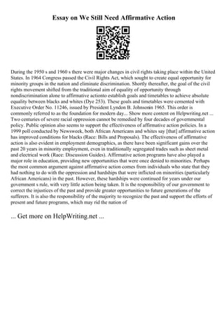 Essay on We Still Need Affirmative Action
During the 1950 s and 1960 s there were major changes in civil rights taking place within the United
States. In 1964 Congress passed the Civil Rights Act, which sought to create equal opportunity for
minority groups in the nation and eliminate discrimination. Shortly thereafter, the goal of the civil
rights movement shifted from the traditional aim of equality of opportunity through
nondiscrimination alone to affirmative actionto establish goals and timetables to achieve absolute
equality between blacks and whites (Dye 253). These goals and timetables were cemented with
Executive Order No. 11246, issued by President Lyndon B. Johnsonin 1965. This order is
commonly referred to as the foundation for modern day... Show more content on Helpwriting.net ...
Two centuries of severe racial oppression cannot be remedied by four decades of governmental
policy. Public opinion also seems to support the effectiveness of affirmative action policies. In a
1999 poll conducted by Newsweek, both African Americans and whites say [that] affirmative action
has improved conditions for blacks (Race: Bills and Proposals). The effectiveness of affirmative
action is also evident in employment demographics, as there have been significant gains over the
past 20 years in minority employment, even in traditionally segregated trades such as sheet metal
and electrical work (Race: Discussion Guides). Affirmative action programs have also played a
major role in education, providing new opportunities that were once denied to minorities. Perhaps
the most common argument against affirmative action comes from individuals who state that they
had nothing to do with the oppression and hardships that were inflicted on minorities (particularly
African Americans) in the past. However, these hardships were continued for years under our
government s rule, with very little action being taken. It is the responsibility of our government to
correct the injustices of the past and provide greater opportunities to future generations of the
sufferers. It is also the responsibility of the majority to recognize the past and support the efforts of
present and future programs, which may rid the nation of
... Get more on HelpWriting.net ...
 