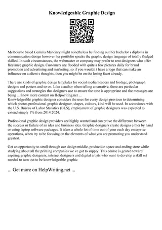 Knowledgeable Graphic Design
Melbourne based Gemma Mahoney might nonetheless be finding out her bachelor s diploma in
communication design however her portfolio speaks the graphic design language of totally fledged
skilled. In such circumstances, the webmaster or company may prefer to rent designers who offer
freelance graphic design. Customers are flooded with quite a few pictures daily for brand
promotion and advertising and marketing, so if you wouldn t have a logo that can make an
influence on a client s thoughts, then you might be on the losing facet already.
There are kinds of graphic design templates for social media headers and footage, photograph
designs and posters and so on. Like a author when telling a narrative, there are particular
suggestions and strategies that designers use to ensure the tone is appropriate and the messages are
being ... Show more content on Helpwriting.net ...
Knowledgeable graphic designer considers the uses for every design previous to determining
which photos professional graphic designer, shapes, colours, kind will be used. In accordance with
the U.S. Bureau of Labor Statistics (BLS), employment of graphic designers was expected to
extend simply 1% from 2014 2024.
Professional graphic design providers are highly wanted and can prove the difference between
the success or failure of an idea and business idea. Graphic designers create designs either by hand
or using laptop software packages. It takes a whole lot of time out of your each day enterprise
operations, when try to be focusing on the elements of what you are promoting you understand
greatest.
Get an opportunity to stroll through our design middle, production space and ending store while
studying about all the printing companies we ve got to supply. This course is geared toward
aspiring graphic designers, internet designers and digital artists who want to develop a skill set
needed to turn out to be knowledgeable graphic
... Get more on HelpWriting.net ...
 