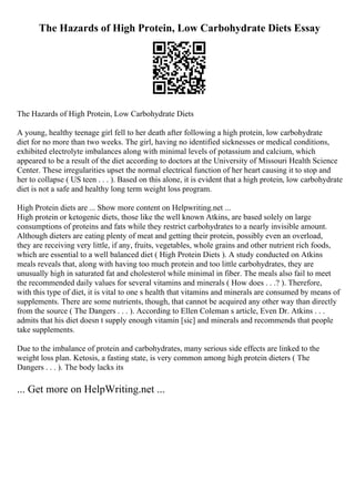 The Hazards of High Protein, Low Carbohydrate Diets Essay
The Hazards of High Protein, Low Carbohydrate Diets
A young, healthy teenage girl fell to her death after following a high protein, low carbohydrate
diet for no more than two weeks. The girl, having no identified sicknesses or medical conditions,
exhibited electrolyte imbalances along with minimal levels of potassium and calcium, which
appeared to be a result of the diet according to doctors at the University of Missouri Health Science
Center. These irregularities upset the normal electrical function of her heart causing it to stop and
her to collapse ( US teen . . . ). Based on this alone, it is evident that a high protein, low carbohydrate
diet is not a safe and healthy long term weight loss program.
High Protein diets are ... Show more content on Helpwriting.net ...
High protein or ketogenic diets, those like the well known Atkins, are based solely on large
consumptions of proteins and fats while they restrict carbohydrates to a nearly invisible amount.
Although dieters are eating plenty of meat and getting their protein, possibly even an overload,
they are receiving very little, if any, fruits, vegetables, whole grains and other nutrient rich foods,
which are essential to a well balanced diet ( High Protein Diets ). A study conducted on Atkins
meals reveals that, along with having too much protein and too little carbohydrates, they are
unusually high in saturated fat and cholesterol while minimal in fiber. The meals also fail to meet
the recommended daily values for several vitamins and minerals ( How does . . .? ). Therefore,
with this type of diet, it is vital to one s health that vitamins and minerals are consumed by means of
supplements. There are some nutrients, though, that cannot be acquired any other way than directly
from the source ( The Dangers . . . ). According to Ellen Coleman s article, Even Dr. Atkins . . .
admits that his diet doesn t supply enough vitamin [sic] and minerals and recommends that people
take supplements.
Due to the imbalance of protein and carbohydrates, many serious side effects are linked to the
weight loss plan. Ketosis, a fasting state, is very common among high protein dieters ( The
Dangers . . . ). The body lacks its
... Get more on HelpWriting.net ...
 