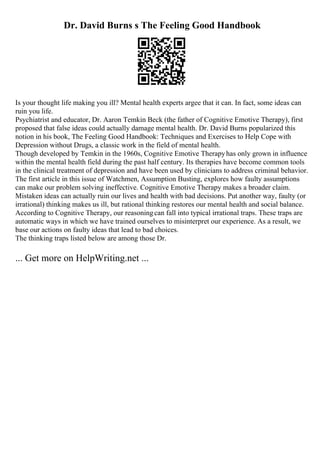 Dr. David Burns s The Feeling Good Handbook
Is your thought life making you ill? Mental health experts argee that it can. In fact, some ideas can
ruin you life.
Psychiatrist and educator, Dr. Aaron Temkin Beck (the father of Cognitive Emotive Therapy), first
proposed that false ideas could actually damage mental health. Dr. David Burns popularized this
notion in his book, The Feeling Good Handbook: Techniques and Exercises to Help Cope with
Depression without Drugs, a classic work in the field of mental health.
Though developed by Temkin in the 1960s, Cognitive Emotive Therapyhas only grown in influence
within the mental health field during the past half century. Its therapies have become common tools
in the clinical treatment of depression and have been used by clinicians to address criminal behavior.
The first article in this issue of Watchmen, Assumption Busting, explores how faulty assumptions
can make our problem solving ineffective. Cognitive Emotive Therapy makes a broader claim.
Mistaken ideas can actually ruin our lives and health with bad decisions. Put another way, faulty (or
irrational) thinking makes us ill, but rational thinking restores our mental health and social balance.
According to Cognitive Therapy, our reasoningcan fall into typical irrational traps. These traps are
automatic ways in which we have trained ourselves to misinterpret our experience. As a result, we
base our actions on faulty ideas that lead to bad choices.
The thinking traps listed below are among those Dr.
... Get more on HelpWriting.net ...
 