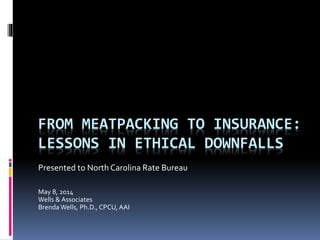 FROM MEATPACKING TO INSURANCE: LESSONS IN ETHICAL DOWNFALLS 
Presented to North Carolina Rate Bureau 
May 8, 2014 
Wells & Associates 
Brenda Wells, Ph.D., CPCU, AAI  