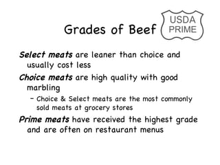 Grades of Beef
Select meats are leaner than choice and
  usually cost less
Choice meats are high quality with good
  marbling
  – Choice & Select meats are the most commonly
    sold meats at grocery stores
Prime meats have received the highest grade
  and are often on restaurant menus
 