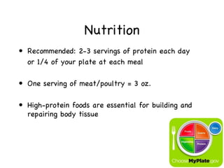 Nutrition
• Recommended: 2-3 servings of protein each day
  or 1/4 of your plate at each meal

• One serving of meat/poultry = 3 oz.

• High-protein foods are essential for building and
  repairing body tissue
 