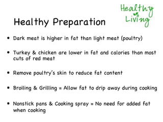 Healthy Preparation
• Dark meat is higher in fat than light meat (poultry)

• Turkey & chicken are lower in fat and calories than most
  cuts of red meat

• Remove poultry’s skin to reduce fat content

• Broiling & Grilling = Allow fat to drip away during cooking

• Nonstick pans & Cooking spray = No need for added fat
  when cooking
 