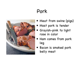 Pork
• Meat from swine (pigs)
• Most pork is tender
• Grayish-pink to light
  rose in color
• Ham comes from pork
  leg
• Bacon is smoked pork
  belly meat
 
