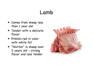 Lamb
• Comes from sheep less
  than 1 year old
• Tender with a delicate
  flavor
• Pinkish-red in color
  with white fat
• “Mutton” is sheep over
  2 years old - strong
  flavor and less tender
 
