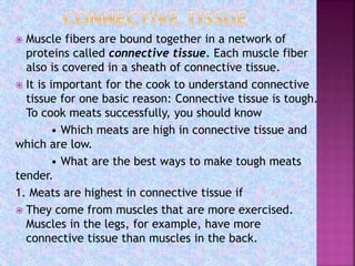  Muscle fibers are bound together in a network of
proteins called connective tissue. Each muscle fiber
also is covered in a sheath of connective tissue.
 It is important for the cook to understand connective
tissue for one basic reason: Connective tissue is tough.
To cook meats successfully, you should know
• Which meats are high in connective tissue and
which are low.
• What are the best ways to make tough meats
tender.
1. Meats are highest in connective tissue if
 They come from muscles that are more exercised.
Muscles in the legs, for example, have more
connective tissue than muscles in the back.
 