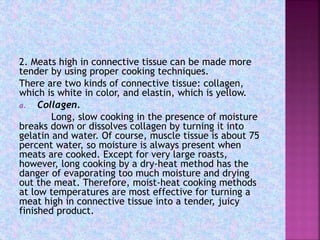 2. Meats high in connective tissue can be made more
tender by using proper cooking techniques.
There are two kinds of connective tissue: collagen,
which is white in color, and elastin, which is yellow.
a. Collagen.
Long, slow cooking in the presence of moisture
breaks down or dissolves collagen by turning it into
gelatin and water. Of course, muscle tissue is about 75
percent water, so moisture is always present when
meats are cooked. Except for very large roasts,
however, long cooking by a dry-heat method has the
danger of evaporating too much moisture and drying
out the meat. Therefore, moist-heat cooking methods
at low temperatures are most effective for turning a
meat high in connective tissue into a tender, juicy
finished product.
 