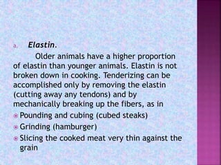 a. Elastin.
Older animals have a higher proportion
of elastin than younger animals. Elastin is not
broken down in cooking. Tenderizing can be
accomplished only by removing the elastin
(cutting away any tendons) and by
mechanically breaking up the fibers, as in
 Pounding and cubing (cubed steaks)
 Grinding (hamburger)
 Slicing the cooked meat very thin against the
grain
 