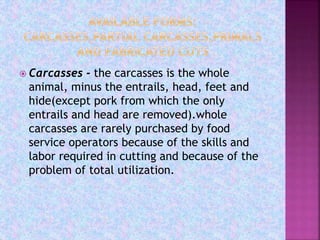  Carcasses - the carcasses is the whole
animal, minus the entrails, head, feet and
hide(except pork from which the only
entrails and head are removed).whole
carcasses are rarely purchased by food
service operators because of the skills and
labor required in cutting and because of the
problem of total utilization.
 