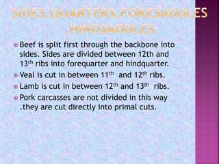 Beef is split first through the backbone into
sides. Sides are divided between 12th and
13th ribs into forequarter and hindquarter.
 Veal is cut in between 11th and 12th ribs.
 Lamb is cut in between 12th and 13th ribs.
 Pork carcasses are not divided in this way
.they are cut directly into primal cuts.
 