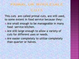 This cuts are called primal cuts, are still used,
to some extent in food service because they:
 Are small enough to be manageable in many
food –service kitchen.
 Are still large enough to allow a variety of
cuts for different uses or needs.
 Are easier completely to utilize completely
than quarter or halves.
 