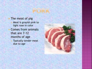  The meat of pig
 Meat is grayish pink to
light rose in color
 Comes from animals
that are 7-12
months of age
 Typically tender meat
due to age
 