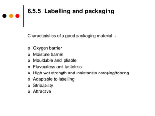 8.5.5 Labelling and packaging 
Characteristics of a good packaging material :- 
 Oxygen barrier 
 Moisture barrier 
 Mouldable and pliable 
 Flavourless and tasteless 
 High wet strength and resistant to scraping/tearing 
 Adaptable to labelling 
 Stripability 
 Attractive 
 