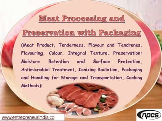 www.entrepreneurindia.co
(Meat Product, Tenderness, Flavour and Tendrenes,
Flavouring, Colour, Integral Texture, Preservation:
Moisture Retention and Surface Protection,
Antimicrobial Treatment, Ionizing Radiation, Packaging
and Handling for Storage and Transportation, Cooking
Methods)
 