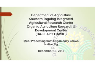 Department of Agriculture
Southern Tagalog Integrated
Agricultural Research Center
Organic Agriculture Research &
Development Center
(DA-STIARC OARDC)
Meat Processing from Organically Grown
Native Pig
December 13, 2018
 