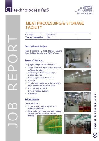 Trørødvej 63B
DK-2950 Vedbæk
CVR no.: 13 68 85 32
Phone: (+45) 4565 1060
Fax: (+45) 4565 1061
www.ct-technologies.dk
MEAT PROCESSING & STORAGE
FACILITY
----------------------------------------------------------------------------------------------------------
Location: Macedonia
Year of completion: 2004
-------------------------------------------------------------------------------------------------------------
Description of Project
Meat Processing & Cold Stores, Loading
Bays, Refrigeration Plant at 8000 m2
area.
Scope of Services
The project comprised the following:
 Design of insulated part of the plant and
refrigeration plant
 Sandwich panels for cold storage,
processing & roof
 Processing and cold store doors
 Windows
 Dock houses consisting of dock shelters,
dock levellers and sectional doors
 NH3 Refrigeration plant
 Drive-in Racking System
 Installation
Achievements
Issues achieved:
 Compact design resulting in short
transport distances
 Battery charging room, storages, racking
system, tunnels, etc. integrated in
building.
 