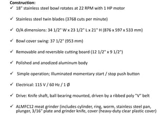 Construction:
 18" stainless steel bowl rotates at 22 RPM with 1 HP motor
 Stainless steel twin blades (3768 cuts per minute)
 O/A dimensions: 34 1/2" W x 23 1/2" L x 21" H (876 x 597 x 533 mm)
 Bowl cover swing: 37 1/2" (953 mm)
 Removable and reversible cutting board (12 1/2" x 9 1/2")
 Polished and anodized aluminum body
 Simple operation; Illuminated momentary start / stop push button
 Electrical: 115 V / 60 Hz / 1 Ø
 Drive: Knife shaft, ball bearing mounted, driven by a ribbed poly "V" belt
 ALMFC12 meat grinder (includes cylinder, ring, worm, stainless steel pan,
plunger, 3/16" plate and grinder knife, cover (heavy-duty clear plastic cover)
 