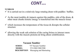 CONT….
TUMBLER
 It is carried out in a relatively large rotating drum with paddles / baffles.
 As the meat tumbles & impacts against the paddles, side of the drum, &
other meat chunks kinetic energy is transferred into the muscle tissue
 which increases the temperature of the tissue & disrupts the cellular
structure
 allowing the weak salt solution of the curing brines to interact more
directly with the muscle proteins & bring about solubilization.
Vacuum Tumbler
SERIES VT Vacuum Tumbler
MODEL VT-1200/1500/2500
DESCRIPTION Massaging and Marinating
 