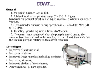 CONT….
General:
1. Maximum tumbler load is 40 L.
2. Advised product temperature range 5° - 8°C. At higher
temperatures, product moisture and liquids are likely to boil when under
vacuum.
3. Recommended vacuum during operation is -0.04 to -0.08 MPa (-40
to -80 kPa).
4. Tumbling speed is adjustable from 3 to 9.5 rpm.
5. If vacuum is not generated when the pump is turned on and the
vacuum hose is connected to the tumbler, have an electrician check that
the vacuum pump is rotating in the correct direction.
Advantages:
• Improves cure distribution,
• Improves tenderness,
• Improves water retention in finished products,
• Improves juiceness,
• Improves binding of meat chunks,
• Allows removal of ham seam fat.
 