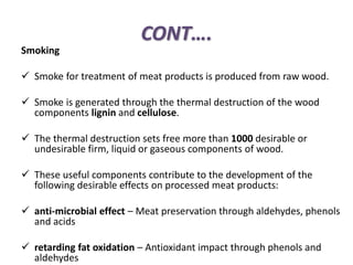 CONT….
Smoking
 Smoke for treatment of meat products is produced from raw wood.
 Smoke is generated through the thermal destruction of the wood
components lignin and cellulose.
 The thermal destruction sets free more than 1000 desirable or
undesirable firm, liquid or gaseous components of wood.
 These useful components contribute to the development of the
following desirable effects on processed meat products:
 anti-microbial effect – Meat preservation through aldehydes, phenols
and acids
 retarding fat oxidation – Antioxidant impact through phenols and
aldehydes
 