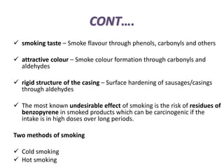 CONT….
 smoking taste – Smoke flavour through phenols, carbonyls and others
 attractive colour – Smoke colour formation through carbonyls and
aldehydes
 rigid structure of the casing – Surface hardening of sausages/casings
through aldehydes
 The most known undesirable effect of smoking is the risk of residues of
benzopyrene in smoked products which can be carcinogenic if the
intake is in high doses over long periods.
Two methods of smoking
 Cold smoking
 Hot smoking
 