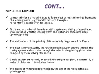 CONT….
MINCER OR GRINDER
 A meat grinder is a machine used to force meat or meat trimmings by means
of a feeding worm (auger) under pressure through a
horizontally mounted cylinder (barrel).
 At the end of the barrel there is a cutting system consisting of star-shaped
knives rotating with the feeding worm and stationary perforated discs
(grinding plates).
 The perforations of the grinding plates normally range from 1 to 13mm.
 The meat is compressed by the rotating feeding auger, pushed through the
cutting system and extrudes through the holes in the grinding plates after
being cut by the revolving star knives.
 Simple equipment has only one star knife and grinder plate, but normally a
series of plates and rotary knives is used.
 The degree of mincing is determined by the size of the holes in the last
grinding plate.
 