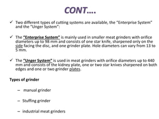 CONT….
 Two different types of cutting systems are available, the “Enterprise System”
and the “Unger System”:
 The “Enterprise System” is mainly used in smaller meat grinders with orifice
diameters up to 98 mm and consists of one star knife, sharpened only on the
side facing the disc, and one grinder plate. Hole diameters can vary from 13 to
5 mm.
 The “Unger System” is used in meat grinders with orifice diameters up to 440
mm and consists of the kidney plate, one or two star knives sharpened on both
edges and one or two grinder plates.
Types of grinder
– manual grinder
– Stuffing grinder
– industrial meat grinders
 