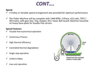 CONT….
Speed:
 V-Pulley or Variable speed arrangement also provided for optimum performance.
 The Flaker Machine will be complete with 1440 RPM, 3 Phase, 415 volts, TEFC /
ISD motor, with gear box, Tray, Hopper, M.S. hood, Belt Guard. Machine mounted
on heavy base-plate for trouble free service
Special Features:
 Trouble free economical operation
 Continuous Process
 High thermal efficiency
 Controlled thermal degradation
 Single step operation
 Uniform flakes
 Low cost operation
 