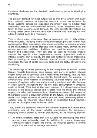 vi Meat Processing Technology
immense challenge on the livestock production systems in developing
countries.
The greater demand for meat output will be met by a further shift away
from pastoral systems to intensive livestock production systems. As
these systems cannot be expanded indefinitely due to limited feed
availability and for environmental reasons, other measures must be
taken to meet growing meat demand. The only possible alternatives are
making better use of the meat resources available and reducing waste of
edible livestock parts to a minimum.
This is where meat processing plays a prominent role. It fully utilizes
meat resources, including nearly all edible livestock parts for human food
consumption. Meat processing, also known as further processing of meat,
is the manufacture of meat products from muscle meat, animal fat and
certain non-meat additives. Additives are used to enhance product
flavour and appearance. They can also be used to increase product
volume. For specific meat preparations, animal by-products such as
internal organs, skin or blood, are also well suited for meat processing.
Meat processing can create different types of product composition that
maximizes the use of edible livestock parts and are tasty, attractive and
nourishing.
The advantage of meat processing is the integration of certain animal
tissues (muscle trimmings, bone scraps, skin parts or certain internal
organs which are usually not sold in fresh meat marketing) into the food
chain as valuable protein-rich ingredients. Animal blood, for instance, is
unfortunately often wasted in developing countries largely due to the
absence of hygienic collection and processing methods and also because
of socio-cultural restrictions that do not allow consumption of products
made of blood. While half of the blood volume of a slaughtered animal
remains in the carcass tissues and is eaten with the meat and internal
organs, the other half recovered from bleeding represents 5-8 percent of
the protein yield of a slaughter animal. In the future, we cannot afford to
waste such large amounts of animal protein. Meat processing offers a
suitable way to integrate whole blood or separated blood fractions
(known as blood plasma) into human diets.
Thus, there are economic, dietary and sensory aspects that make meat
processing one of the most valuable mechanisms for adequately
supplying animal protein to human populations, as the following explains:
• All edible livestock parts that are suitable for processing into meat
products are optimally used. In addition to muscle trimmings,
connective tissue, organs and blood, this includes casings of animal
origin that are used as sausage containers.
 