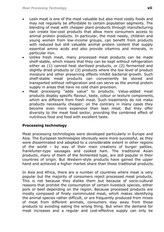 Meat Processing Technology vii
• Lean meat is one of the most valuable but also most costly foods and
may not regularly be affordable to certain population segments. The
blending of meat with cheaper plant products through manufacturing
can create low-cost products that allow more consumers access to
animal protein products. In particular, the most needy, children and
young women from low-income groups, can benefit from products
with reduced but still valuable animal protein content that supply
essential amino acids and also provide vitamins and minerals, in
particular iron.
• Unlike fresh meat, many processed meat products can be made
shelf-stable, which means that they can be kept without refrigeration
either as (1) canned heat sterilized products, or (2) fermented and
slightly dried products or (3) products where the low level of product
moisture and other preserving effects inhibit bacterial growth. Such
shelf-stable meat products can conveniently be stored and
transported without refrigeration and can serve as the animal protein
supply in areas that have no cold chain provision.
• Meat processing “adds value” to products. Value-added meat
products display specific flavour, taste, colour or texture components,
which are different from fresh meat. Such treatments do not make
products necessarily cheaper; on the contrary in many cases they
become even more expensive than lean meat. But they offer
diversity to the meat food sector, providing the combined effect of
nutritious food and food with excellent taste.
Processing technology
Meat processing technologies were developed particularly in Europe and
Asia. The European technologies obviously were more successful, as they
were disseminated and adopted to a considerable extent in other regions
of the world – by way of their main creations of burger patties,
frankfurter-type sausages and cooked ham. The traditional Asian
products, many of them of the fermented type, are still popular in their
countries of origin. But Western-style products have gained the upper
hand and achieved a higher market share than those traditional products.
In Asia and Africa, there are a number of countries where meat is very
popular but the majority of consumers reject processed meat products.
This is not because they dislike them but because of socio-cultural
reasons that prohibit the consumption of certain livestock species, either
pork or beef depending on the region. Because processed products are
mostly composed of finely comminuted meat, which makes identifying
the animal species rather difficult, or are frequently produced from mixes
of meat from different animals, consumers stay away from those
products to avoiding eating the wrong thing. But when the demand for
meat increases and a regular and cost-effective supply can only be
 