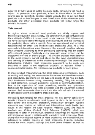 viii Meat Processing Technology
achieved by fully using all edible livestock parts, consumers will need to
adjust to processed meat products, at least to those where the animal
source can be identified. Younger people already like to eat fast-food
products such as beef burgers or beef frankfurters. Outlet chains for such
products and other processed meat products will follow when the
demand increases.
This manual
In regions where processed meat products are widely popular and
therefore produced in great variety, the consumer may get confused with
the multitude of different products and product names. With this manual,
we have set out to clarify the types of meat products and the techniques
for producing them, with a specific focus on operational and technical
requirements for small- and medium-scale processing units. As a first
approach in international meat literature, this manual classifies existing
meat products according to their processing technology into six clearly
differentiated groups. Practically every processed meat product can be
integrated into one of these groups. This system provides transparency
in the meat-products market and allows for the exact characterization
and defining of differences in the processing technology. The processing
technologies, including meat processing equipment to be used, are
described in detail in the respective chapters. In addition, Annex I
contains detailed recipes for representative products for each group.
In meat-product manufacturing, the basic processing technologies, such
as cutting and mixing, are accompanied by various additional treatments
and procedures, depending on the type and quality of the final product.
Such treatments involve curing, seasoning, smoking, filling into casings
or rigid containers, vacuum packaging, cooking or canning/sterilization.
Due to the importance of these procedures, suitable and up-to-date
techniques for carrying out these processes and the equipment needed
are described in separate chapters but are also referred to in the manual
in connection with the respective product groups.
Processing technologies for meat products will not deliver satisfactory
results if there is no adequate meat hygiene in place. In the interest of
food safety and consumer protection, increasingly stringent hygiene
measures are required at national and international trade levels. Key
issues in this respect are Good Hygienic Practices (GHP) and Hazard
Analysis and Critical Control Point Schemes (HACCP), which are
discussed in detail in the manual. Extensive knowledge on hazards that
microorganisms cause is indispensable in modern meat processing. Thus,
along with technological aspects of meat processing, the manual includes
reference to related aspects of meat processing hygiene, including
causes for meat product spoilage and food borne illnesses as well as
 
