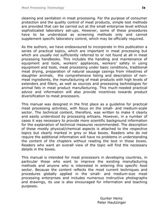Meat Processing Technology ix
cleaning and sanitation in meat processing. For the purpose of consumer
protection and the quality control of meat products, simple test methods
are provided that can be carried out at the small enterprise level without
sophisticated laboratory set-ups. However, some of these procedures
have to be understood as screening methods only and cannot
supplement specific laboratory control, which may be officially required.
As the authors, we have endeavoured to incorporate in this publication a
series of practical topics, which are important in meat processing but
which are usually not sufficiently referred to or not found at all in meat
processing handbooks. This includes the handling and maintenance of
equipment and tools, workers’ appliances, workers’ safety in using
equipment and tools, meat processing under basic conditions, traditional
meat drying, preparation of natural sausage casings from intestines of
slaughter animals, the comprehensive listing and description of non-
meat ingredients, the manufacturing of meat products with high levels of
extenders and fillers, as well as sources and processing technologies for
animal fats in meat product manufacturing. This much-needed practical
advice and information will also provide incentives towards product
diversification to meat processors.
This manual was designed in the first place as a guideline for practical
meat processing activities, with focus on the small- and medium-scale
sector. The technical content, therefore, was written to make it clearly
and easily understood by processing artisans. However, in a number of
cases it was necessary to provide more scientific background information
for the explanation of technical measures recommended. The description
of these mostly physical/chemical aspects is attached to the respective
topics but clearly marked in grey or blue boxes. Readers who do not
require the additional information will have no problems in understanding
the content of the chapters without reading the text in those boxes.
Readers who want an overall view of the topic will find the necessary
details in the boxes.
This manual is intended for meat processors in developing countries, in
particular those who want to improve the existing manufacturing
methods and anyone who is interested in entering this specific food
sector. Because the content reflects the most current techniques and
procedures globally applied in the small- and medium-size meat
processing enterprises and includes numerous instructive photographs
and drawings, its use is also encouraged for information and teaching
purposes.
Gunter Heinz
Peter Hautzinger
 